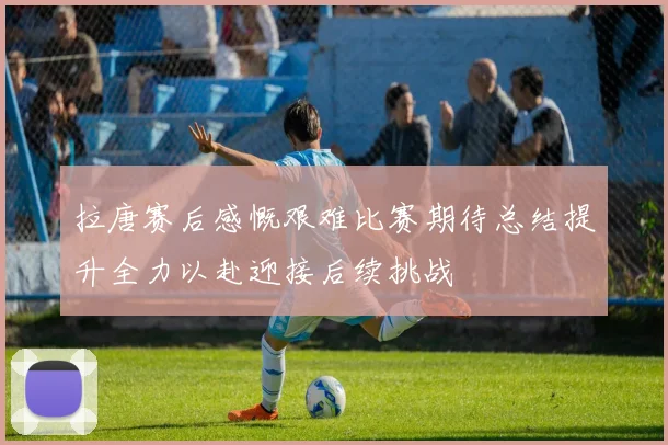 拉唐赛后感慨艰难比赛期待总结提升全力以赴迎接后续挑战