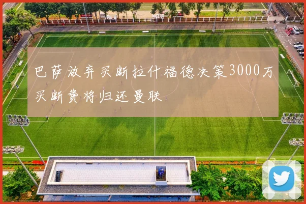 巴萨放弃买断拉什福德决策3000万买断费将归还曼联