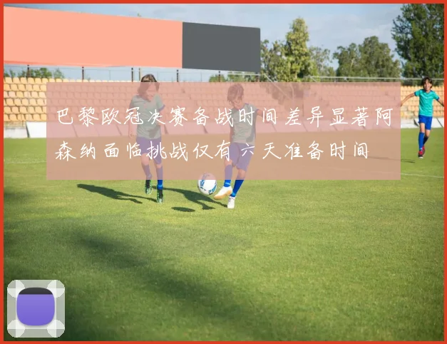 巴黎欧冠决赛备战时间差异显著阿森纳面临挑战仅有六天准备时间