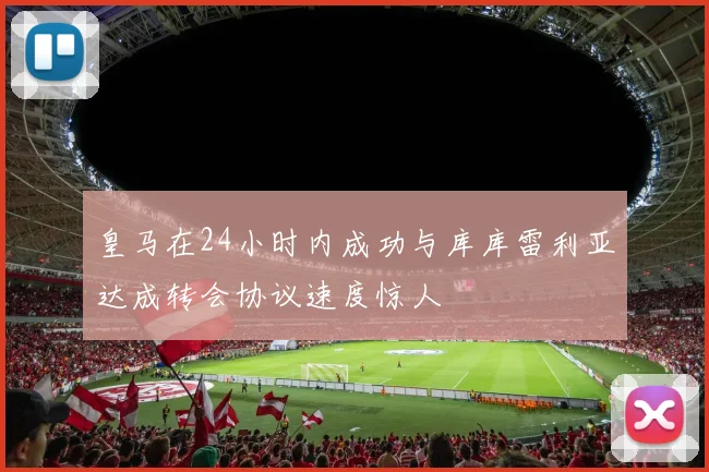 皇马在24小时内成功与库库雷利亚达成转会协议速度惊人