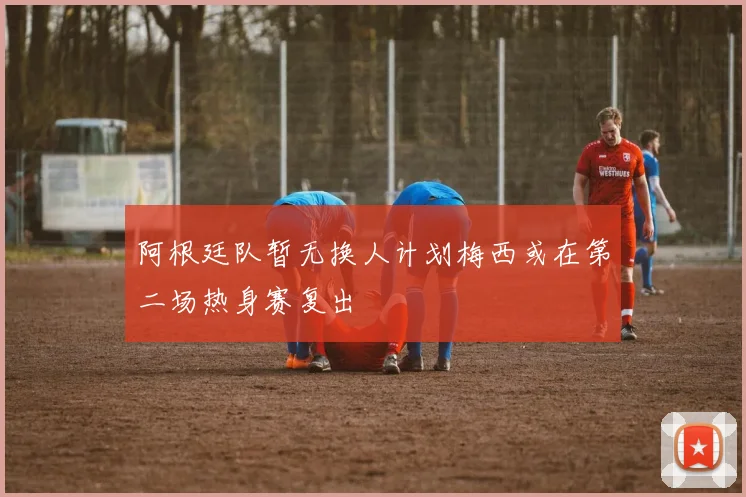 阿根廷队暂无换人计划梅西或在第二场热身赛复出