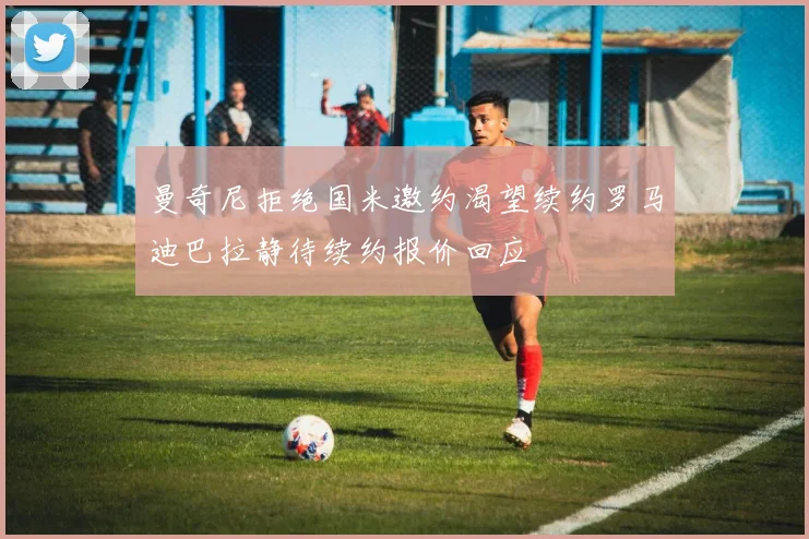 曼奇尼拒绝国米邀约渴望续约罗马迪巴拉静待续约报价回应