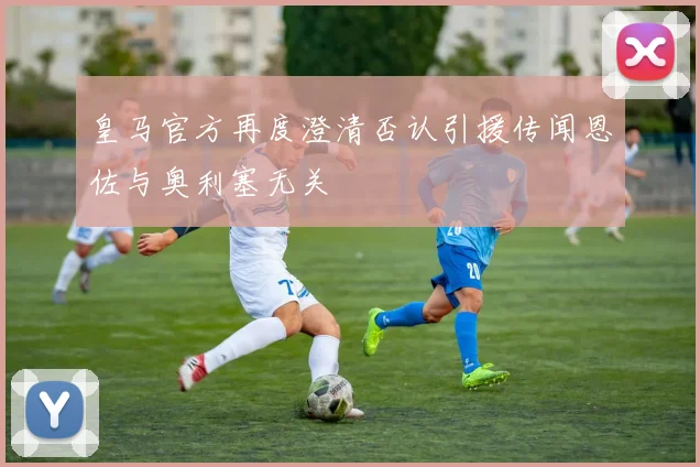 皇马官方再度澄清否认引援传闻恩佐与奥利塞无关