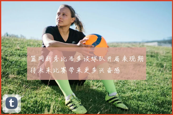 篮网新秀比洛多谈球队开局表现期待未来比赛带来更多兴奋感