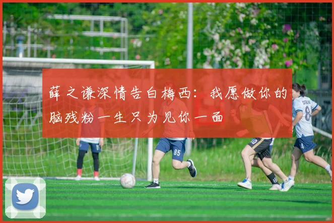 薛之谦深情告白梅西：我愿做你的脑残粉一生只为见你一面