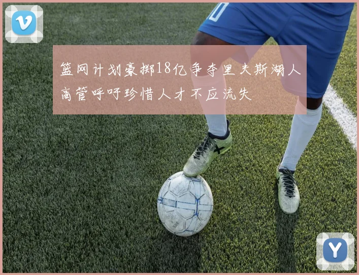 篮网计划豪掷18亿争夺里夫斯湖人高管呼吁珍惜人才不应流失