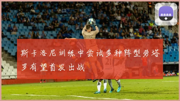 斯卡洛尼训练中尝试多种阵型劳塔罗有望首发出战