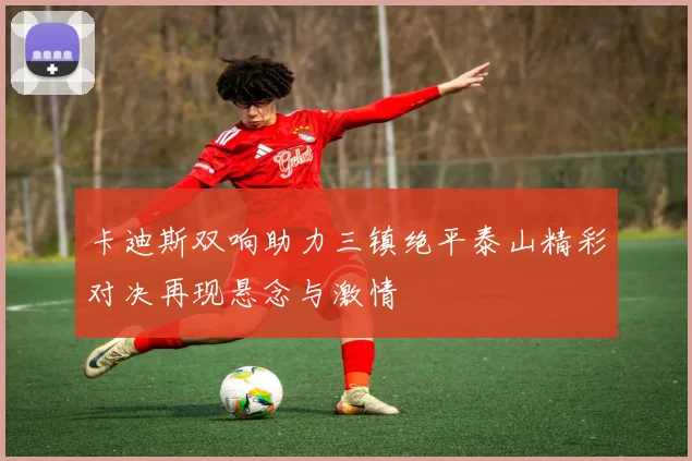 卡迪斯双响助力三镇绝平泰山精彩对决再现悬念与激情