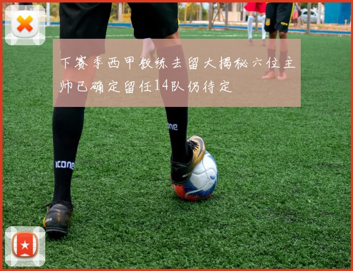 下赛季西甲教练去留大揭秘六位主帅已确定留任14队仍待定