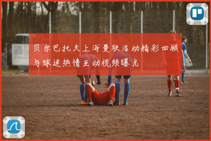 贝尔巴托夫上海曼联活动精彩回顾与球迷热情互动视频曝光