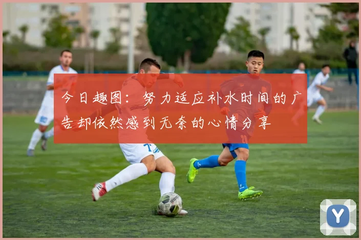 今日趣图：努力适应补水时间的广告却依然感到无奈的心情分享